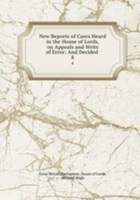 New Reports of Cases Heard in the House of Lords, on Appeals and Writs of Error: And Decided .. 8