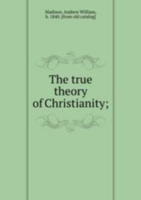 The true theory of Christianity;