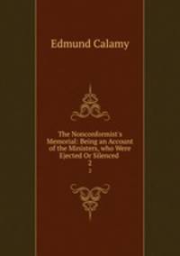 The Nonconformist`s Memorial: Being an Account of the Ministers, who Were Ejected Or Silenced .. 2