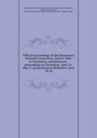 Official proceedings of the Democratic National Convention, held in 1860, at Charleston and Baltimore : proceedings at Charleston, April 23-May 3 ; proceedings at Baltimore, June 18-23