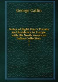 Notes of Eight Year`s Travels and Residence in Europe, with His North American Indian Collection .. 1