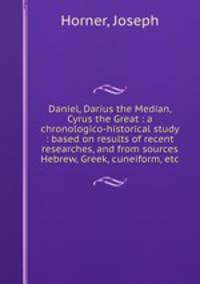 Daniel, Darius the Median, Cyrus the Great : a chronologico-historical study : based on results of recent researches, and from sources Hebrew, Greek, cuneiform, etc.