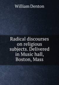 Radical discourses on religious subjects. Delivered in Music hall, Boston, Mass.