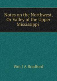 Notes on the Northwest, Or Valley of the Upper Mississippi .