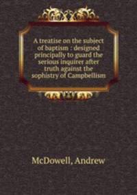 A treatise on the subject of baptism : designed principally to guard the serious inquirer after truth against the sophistry of Campbellism