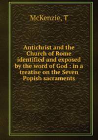 Antichrist and the Church of Rome identified and exposed by the word of God : in a treatise on the Seven Popish sacraments