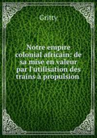 Notre empire colonial africain: de sa mise en valeur par l`utilisation des trains propulsion .