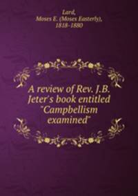 A review of Rev. J.B. Jeter`s book entitled "Campbellism examined"