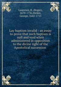 Lay baptism invalid : an essay to prove that such baptism is null and void when administered in opposition to the divine right of the Apostolical succession .