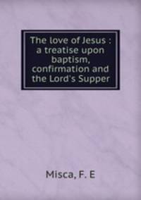 The love of Jesus : a treatise upon baptism, confirmation and the Lord`s Supper