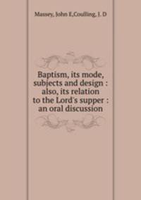 Baptism, its mode, subjects and design : also, its relation to the Lord`s supper : an oral discussion