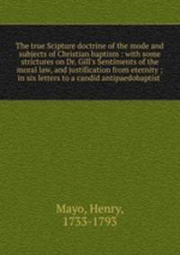 The true Scipture doctrine of the mode and subjects of Christian baptism : with some strictures on Dr. Gill`s Sentiments of the moral law, and justification from eternity ; in six letters to a candid antipaedobaptist
