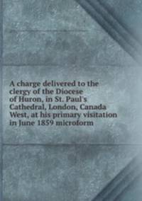 A charge delivered to the clergy of the Diocese of Huron, in St. Paul`s Cathedral, London, Canada West, at his primary visitation in June 1859 microform