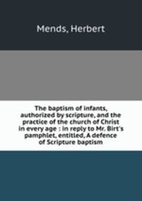 The baptism of infants, authorized by scripture, and the practice of the church of Christ in every age : in reply to Mr. Birt`s pamphlet, entitled, A defence of Scripture baptism