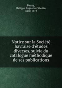 Notice sur la Societe havraise d`etudes diverses, suivie du catalogue methodique de ses publications