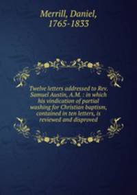 Twelve letters addressed to Rev. Samuel Austin, A.M. : in which his vindication of partial washing for Christian baptism, contained in ten letters, is reviewed and disproved