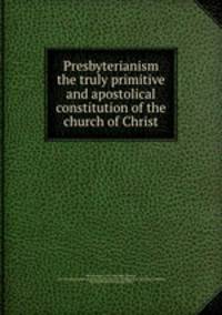 Presbyterianism the truly primitive and apostolical constitution of the church of Christ