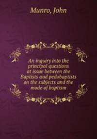 An inquiry into the principal questions at issue between the Baptists and pedobaptists on the subjects and the mode of baptism
