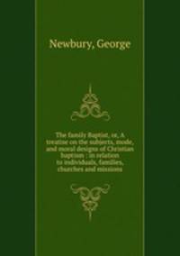 The family Baptist, or, A treatise on the subjects, mode, and moral designs of Christian baptism : in relation to individuals, families, churches and missions