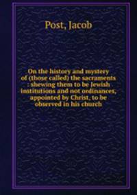 On the history and mystery of (those called) the sacraments : shewing them to be Jewish institutions and not ordinances, appointed by Christ, to be observed in his church