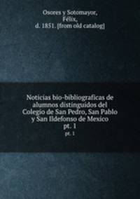 Noticias bio-bibliograficas de alumnos distinguidos del Colegio de San Pedro, San Pablo y San Ildefonso de Mexico. pt. 1