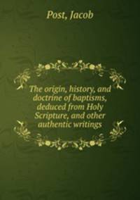 The origin, history, and doctrine of baptisms, deduced from Holy Scripture, and other authentic writings