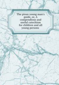 The pious young man`s guide, or, A compendious and useful catechism for children and all young persons