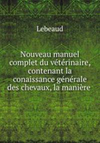 Nouveau manuel complet du vtrinaire, contenant la conaissance gnrale des chevaux, la manire .