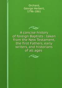 A concise history of foreign Baptists : taken from the New Testament, the first Fathers, early writers, and historians of all ages