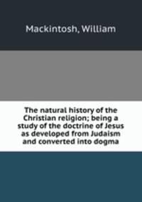 The natural history of the Christian religion; being a study of the doctrine of Jesus as developed from Judaism and converted into dogma