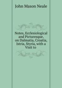 Notes, Ecclesiological and Picturesque, on Dalmatia, Croatia, Istria, Styria, with a Visit to .