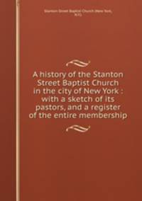 A history of the Stanton Street Baptist Church in the city of New York : with a sketch of its pastors, and a register of the entire membership