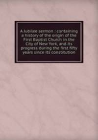 A Jubilee sermon : containing a history of the origin of the First Baptist Church in the City of New York, and its progress during the first fifty years since its constitution