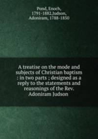 A treatise on the mode and subjects of Christian baptism : in two parts ; designed as a reply to the statements and reasonings of the Rev. Adoniram Judson