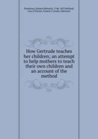 How Gertrude teaches her children; an attempt to help mothers to teach their own children and an account of the method