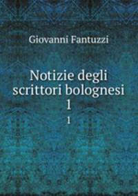 Notizie degli scrittori bolognesi. 1