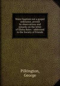 Water baptism not a gospel ordinance, proved by observations and remarks on the letter of Elisha Bates : addressed to the Society of Friends