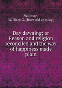 Day dawning; or Reason and religion reconciled and the way of happiness made plain