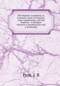 The Baptists examined, or, Common sense on baptism, close communion, and the Baptists : a dialogue between a Presbyterian and a Methodist