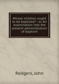 Whose children ought to be baptized? : or, An examination into the present administration of baptism