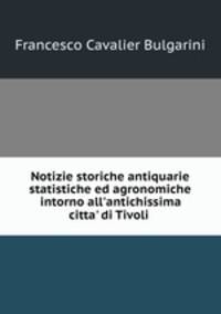 Notizie storiche antiquarie statistiche ed agronomiche intorno all`antichissima citta` di Tivoli .