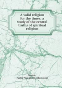 A valid religion for the times; a study of the central truths of spiritual religion