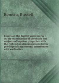 Essays on the Baptist controversy : or, an examination of the mode and subjects of baptism ; together with the right of all denominations to the privilege of sacramental communion with each other