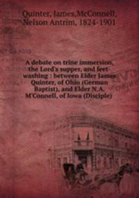 A debate on trine immersion, the Lord`s supper, and feet-washing : between Elder James Quinter, of Ohio (German Baptist), and Elder N.A. M`Connell, of Iowa (Disciple) .