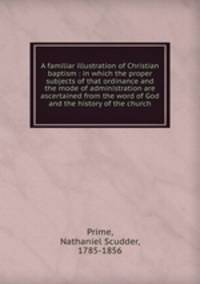 A familiar illustration of Christian baptism : in which the proper subjects of that ordinance and the mode of administration are ascertained from the word of God and the history of the church