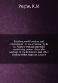 Baptism, confirmation, and communion : in six sermons / by K. M. Pughe ; with an appendix containing extracts from the writings of the Reformers and other divines of the Anglican Church