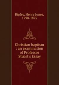 Christian baptism : an examination of Professor Stuart`s Essay
