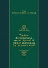 The true disciplinarian, a course of practical religion and training for the eternal world