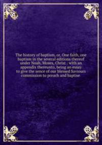 The history of baptism, or, One faith, one baptism in the several editions thereof under Noah, Moses, Christ : with an appendix thereunto, being an essay to give the sence of our blessed Saviours commission to preach and baptise