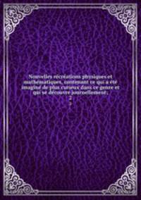 Nouvelles recreations physiques et mathematiques, contenant ce qui a ete imagine de plus curieux dans ce genre et qui se decouvre journellement;. 2